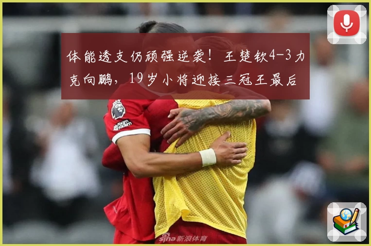 体能透支仍顽强逆袭！王楚钦4-3力克向鹏，19岁小将迎接三冠王最后挑战