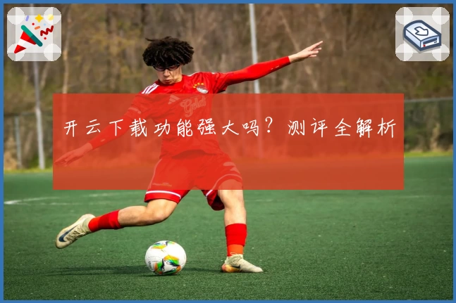 开云下载功能强大吗？测评全解析