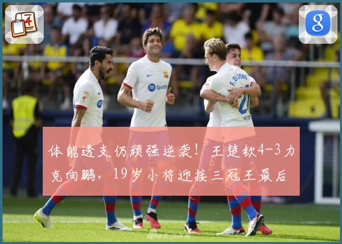 体能透支仍顽强逆袭！王楚钦4-3力克向鹏，19岁小将迎接三冠王最后挑战