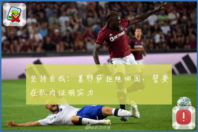 坚持自我：基耶萨拒绝回国，誓要在队内证明实力