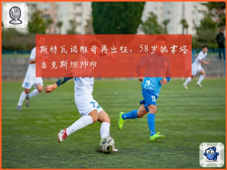 斯特瓦诺维奇再出征，58岁执掌塔吉克斯坦帅印