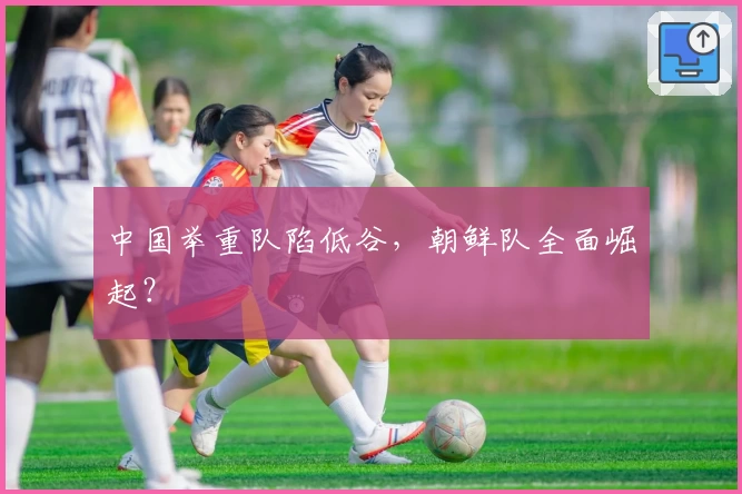 中国举重队陷低谷，朝鲜队全面崛起？