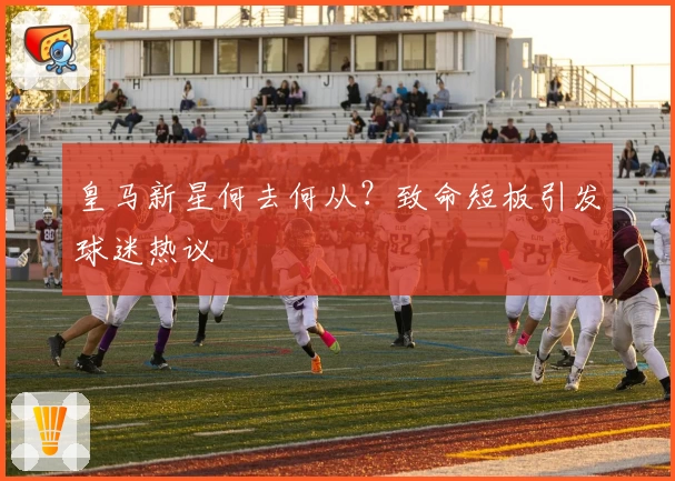 皇马新星何去何从？致命短板引发球迷热议