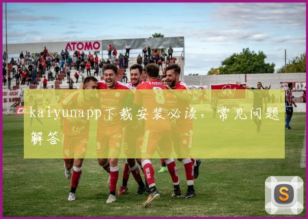 kaiyunapp下载安装必读，常见问题解答