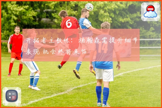 开拓者主教练：杨瀚森需提升细节表现 机会终将来临