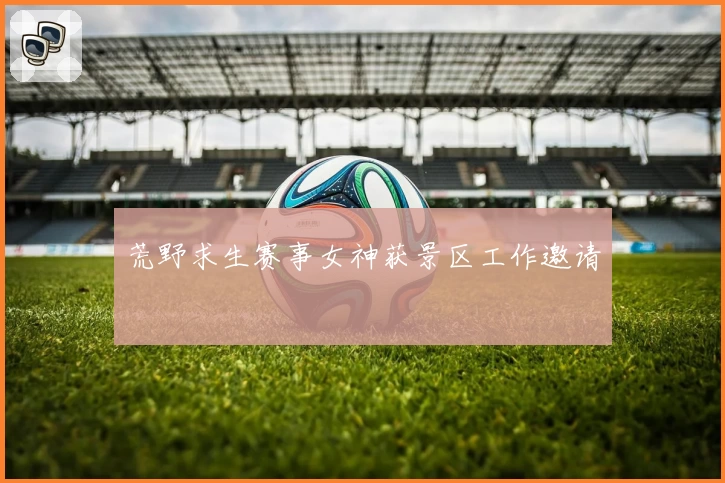 荒野求生赛事女神获景区工作邀请