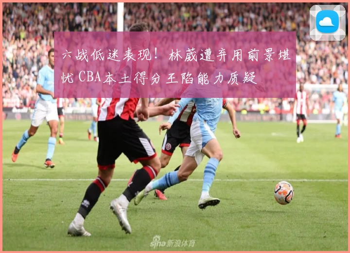 六战低迷表现!林葳遭弃用前景堪忧 CBA本土得分王陷能力质疑