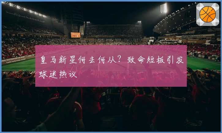 皇马新星何去何从？致命短板引发球迷热议